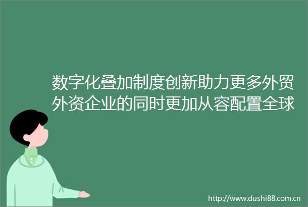 数字化叠加制度创新助力更多外贸外资企业的同时更加从容配置全球资源