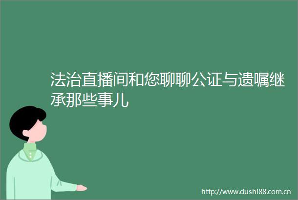 法治直播间和您聊聊公证与遗嘱继承那些事儿