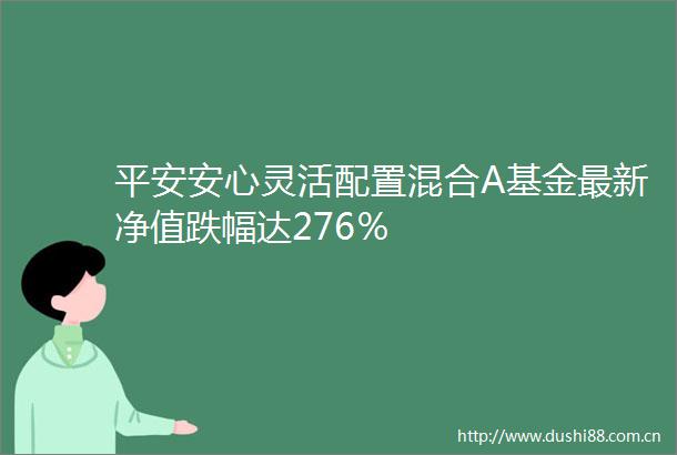 平安安心灵活配置混合A基金最新净值跌幅达276％