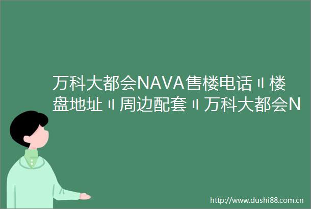 万科大都会NAVA售楼电话〢楼盘地址〢周边配套〢万科大都会NAVA房价〢欢迎您