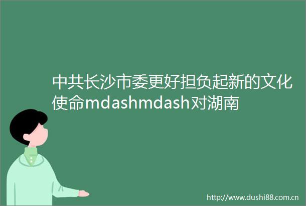 长沙市委更好担负起新的文化使命mdashmdash对湖南文脉赓续的逻辑解码和时代解读