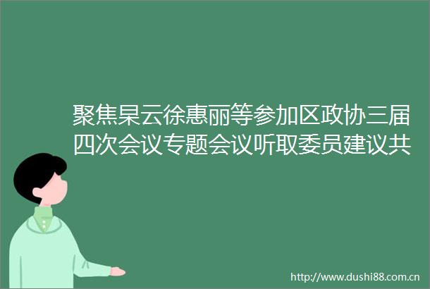 聚焦杲云徐惠丽等参加区政协三届四次会议专题会议听取委员建议共商发展大计