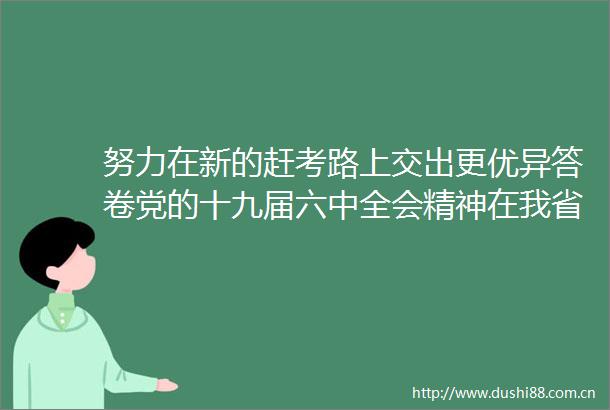 努力在新的赶考路上交出更优异答卷党的十九届六中全会精神在我省基层党员中引起热烈反响（上）