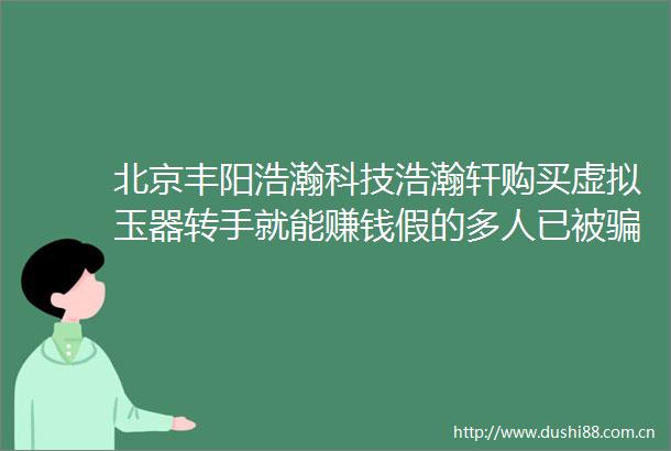北京丰阳浩瀚科技浩瀚轩购买虚拟玉器转手就能赚钱假的多人已被多层奖金制度涉传