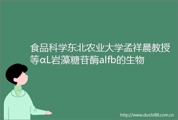 食品科学东北农业大学孟祥晨教授等αL岩藻糖苷酶alfb的生物信息学分析异源表达及活性