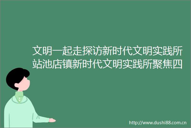 文明一起走探访新时代文明实践所站池店镇新时代文明实践所聚焦四个一探索文明实践新路径