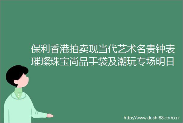 保利香港拍卖现当代艺术名贵钟表璀璨珠宝尚品手袋及潮玩专场明日上午11时起举槌
