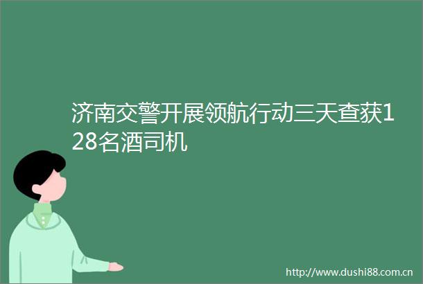 济南开展领航行动三天查获128名酒司机