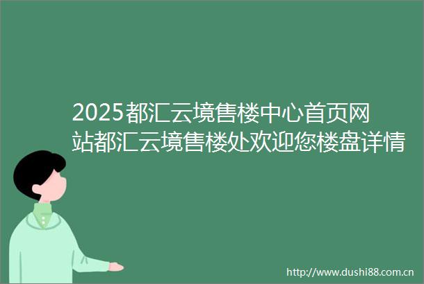 2025都汇云境售楼中心首页网站都汇云境售楼处欢迎您楼盘详情最新价格户型