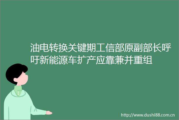 油电转换关键期工信部原副部长呼吁新能源车扩产应靠兼并重组