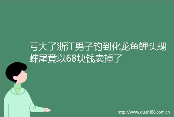 亏大了浙江男子钓到化龙鱼鲤头蝴蝶尾竟以68块钱卖掉了