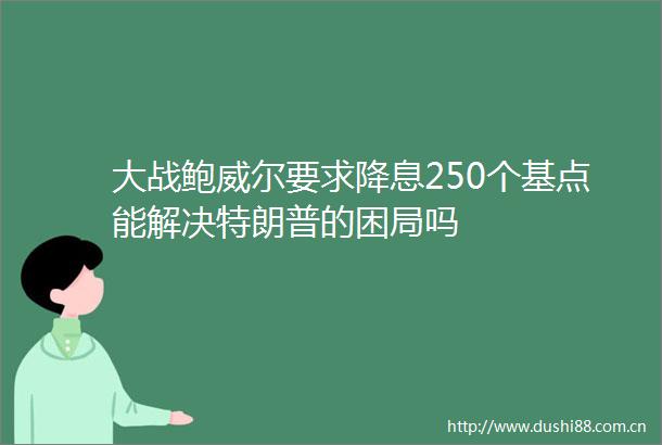 大战鲍威尔要求降息250个基点能解决特朗普的困局吗