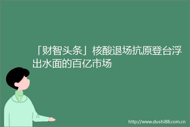 「财智头条」核酸退场抗原登台浮出水面的百亿市场