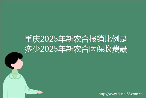 重庆2025年新农合报销比例是多少2025年新农合医保收费最新标准是多少钱（20250516）
