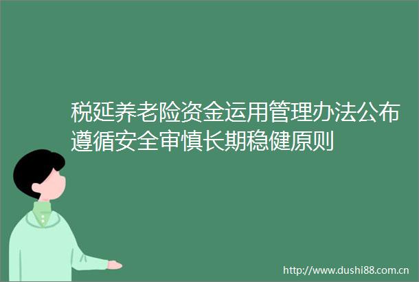 税延养老险资金运用管理办法公布遵循安全审慎长期稳健原则