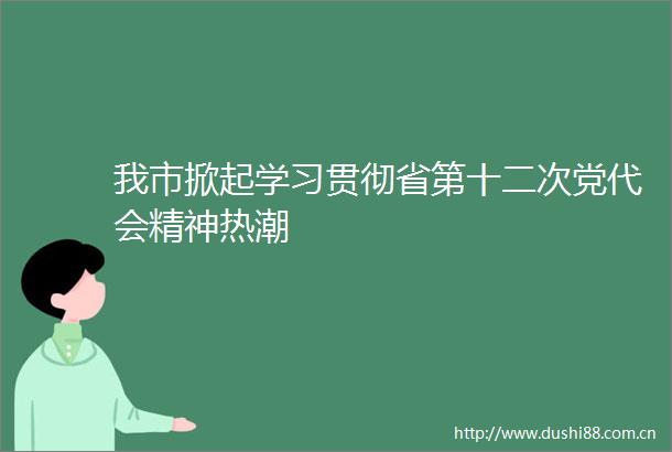 我市掀起学习贯彻省第十二次党代会精神热潮