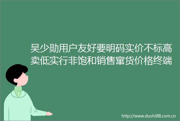 吴少勋用户友好要明码实价不标高卖低实行非饱和销售窜货价格终端三大问题都会解决高层视线