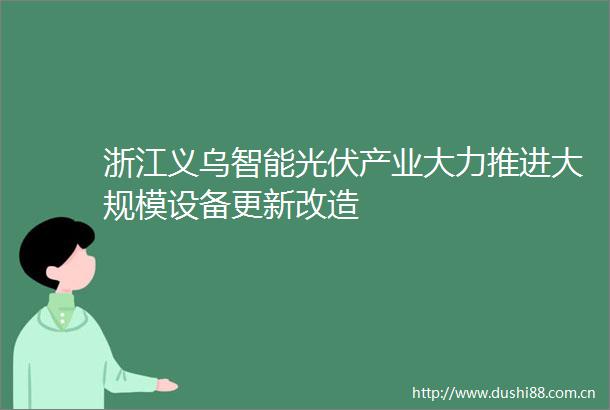 浙江义乌智能光伏产业大力推进大规模设备更新改造