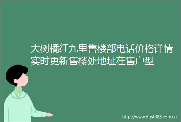 大树橘红九里售楼部电话价格详情实时更新售楼处地址在售户型