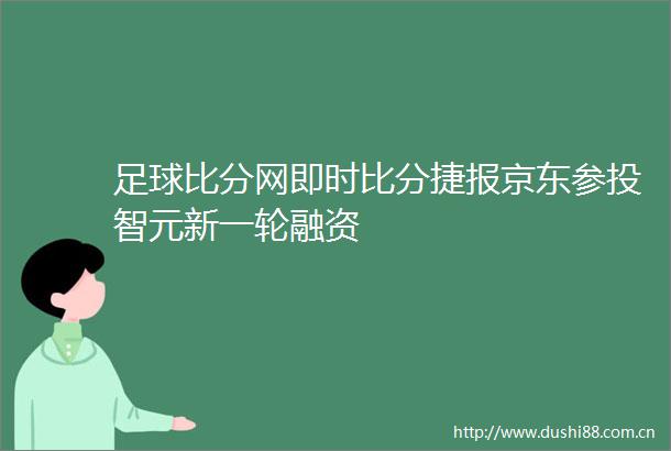 足球比分网即时比分捷报京东参投智元新一轮融资