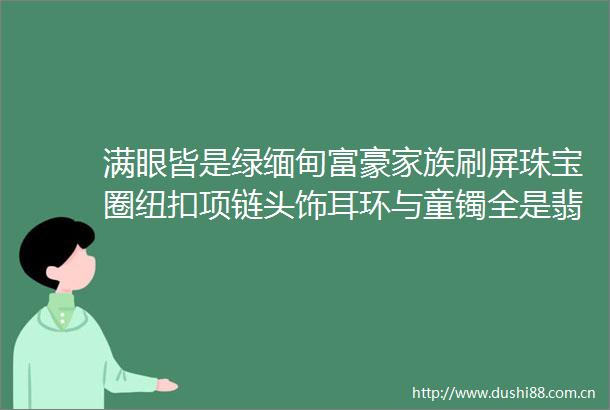 满眼皆是绿缅甸富豪家族刷屏珠宝圈纽扣项链头饰耳环与童镯全是翡翠