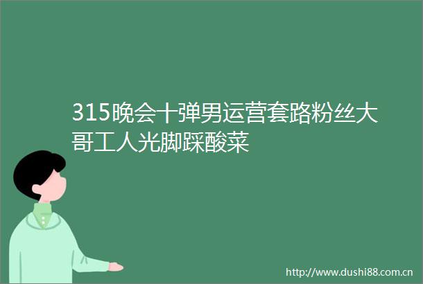 315晚会十弹男运营套路粉丝大哥工人光脚踩酸菜