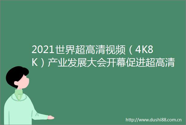 2021世界超高清视频（4K8K）产业发展大会开幕促进超高清视频产业资源集聚