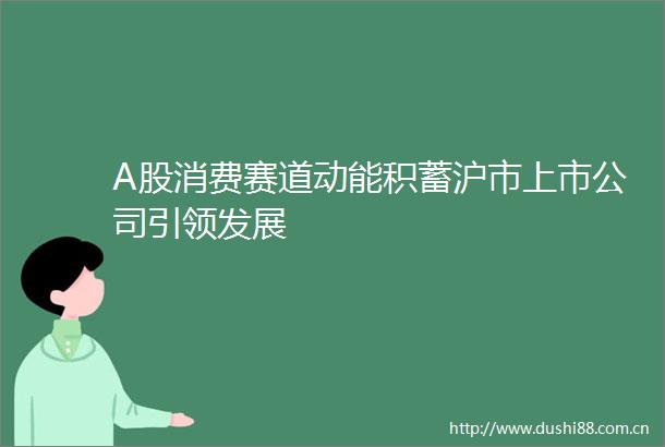 A股消费赛道动能积蓄沪市上市公司引领发展