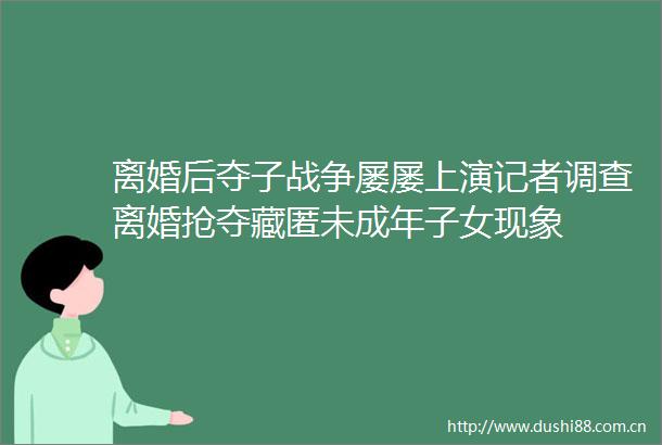 离婚后夺子战争屡屡上演记者调查离婚抢夺藏匿未成年子女现象