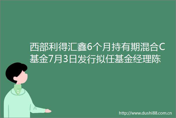 西部利得汇鑫6个月持有期混合C基金7月3日发行拟任基金经理陈保国严志勇