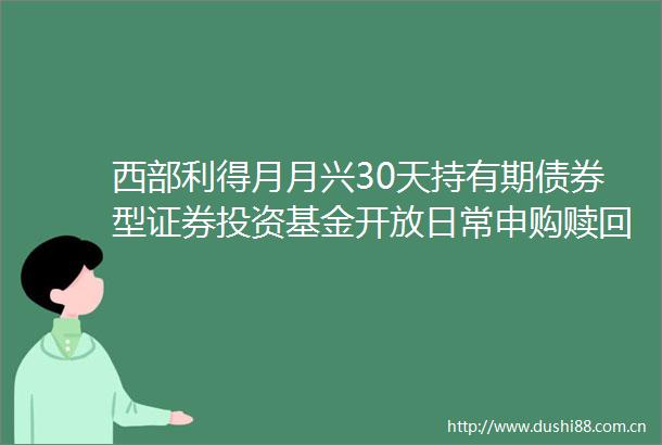 西部利得月月兴30天持有期债券型证券投资基金开放日常申购赎回转换定期定额投资业务