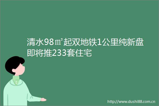 清水98㎡起双地铁1公里纯新盘即将推233套住宅