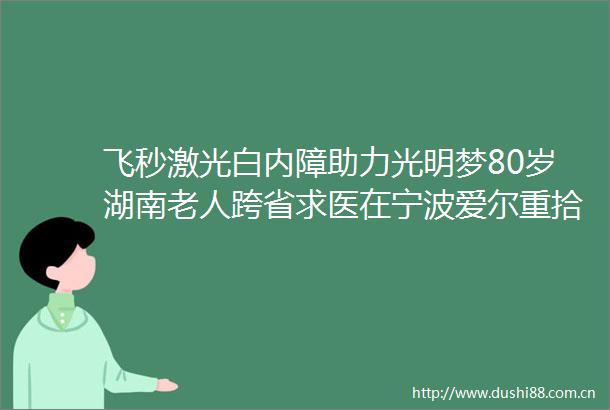 飞秒激光白内障助力光明梦80岁湖南老人跨省求医在宁波爱尔重拾清晰人生