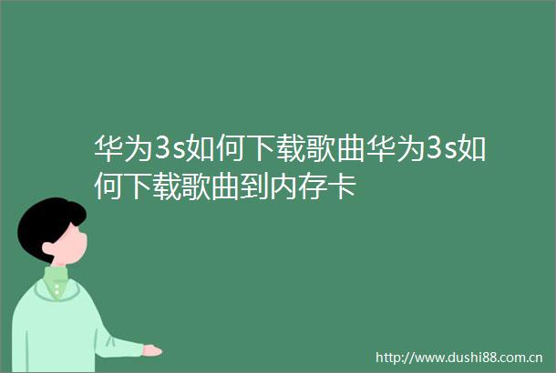 华为3s如何下载歌曲华为3s如何下载歌曲到内存卡