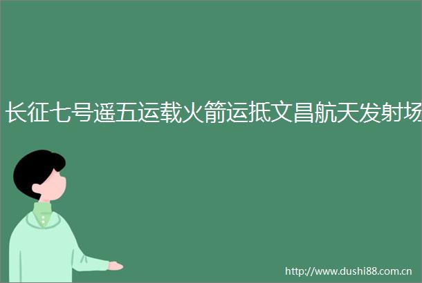 长征七号遥五运载火箭运抵文昌航天发射场