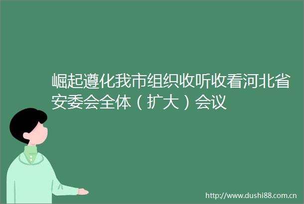 崛起遵化我市组织收听收看河北省安委会全体（扩大）会议
