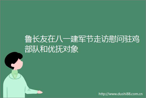 鲁长友在八一建军节走访慰问驻鸡和优抚对象