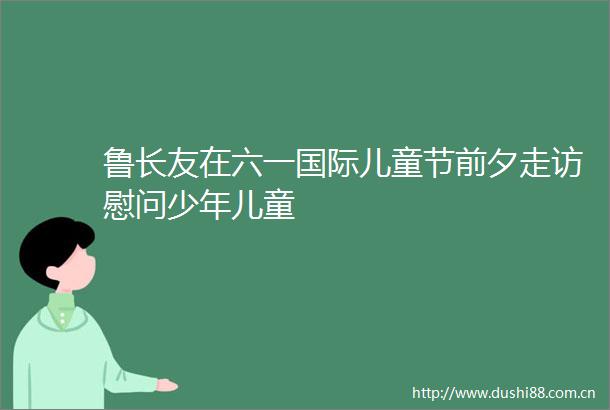 鲁长友在六一国际儿童节前夕走访慰问少年儿童