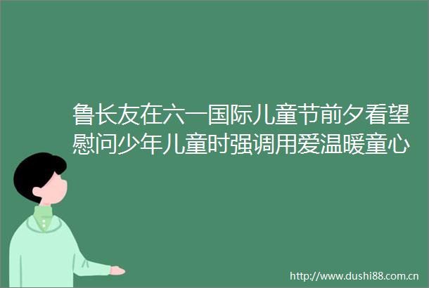 鲁长友在六一国际儿童节前夕看望慰问少年儿童时强调用爱温暖童心用心呵护成长努力培养德智体美劳全面发展的新时代好少年