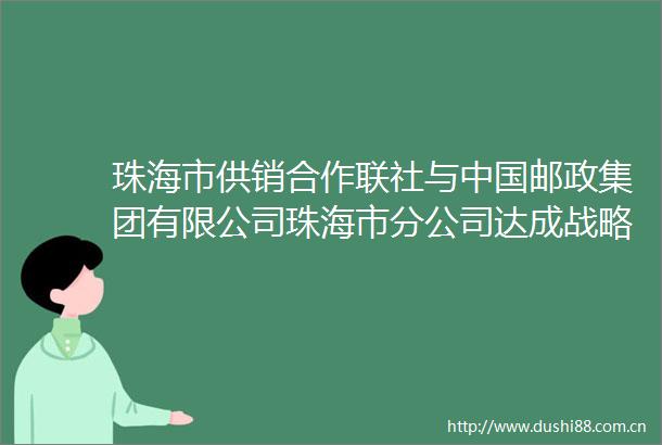 珠海市供销合作联社与邮政集团有限公司珠海市分公司达成战略合作共促城乡融合发展