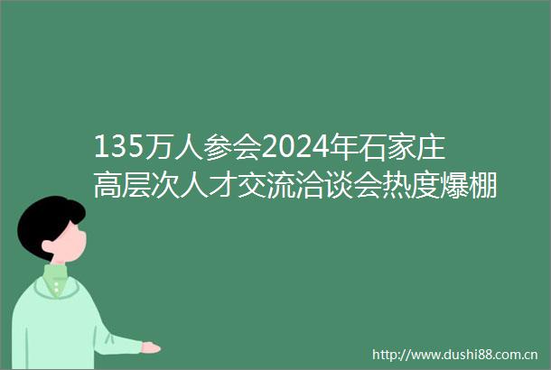 135万人参会2024年石家庄高层次人才交流洽谈会热度爆棚