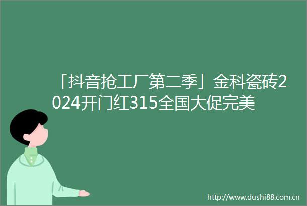 「抖音抢工厂第二季」金科瓷砖2024开门红315全国大促完美收官