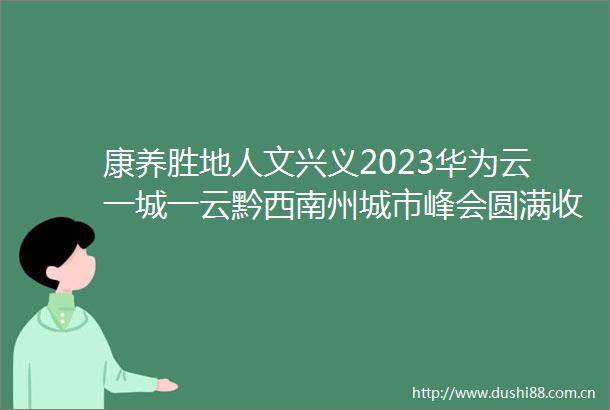 康养胜地人文兴义2023华为云一城一云黔西南州城市峰会圆满收官