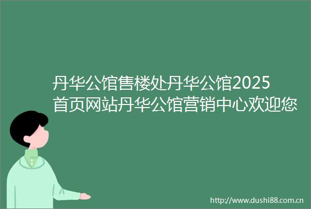 丹华公馆售楼处丹华公馆2025首页网站丹华公馆营销中心欢迎您楼盘详情最新价格户型图容积率最新售楼处