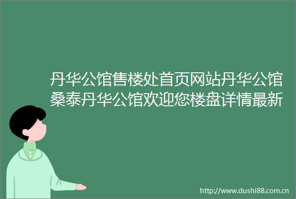 丹华公馆售楼处首页网站丹华公馆桑泰丹华公馆欢迎您楼盘详情最新价格备案价售楼处中心20250616