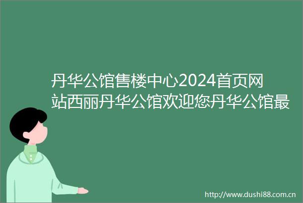 丹华公馆售楼中心2024首页网站西丽丹华公馆欢迎您丹华公馆最新楼盘详情营销中心在售户型备案价24小时服务热线