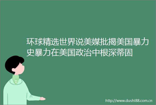 环球精选世界说美媒批揭美国史在美国中根深蒂固
