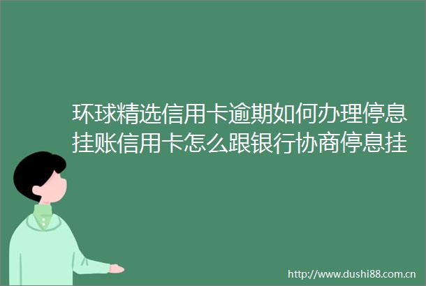 环球精选信用卡逾期如何办理停息挂账信用卡怎么跟银行协商停息挂账