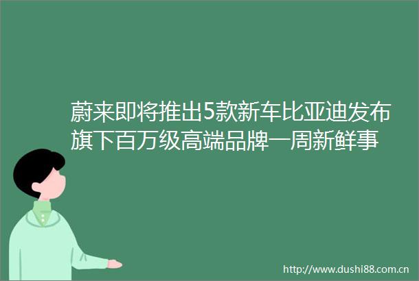 蔚来即将推出5款新车比亚迪发布旗下百万级高端品牌一周新鲜事
