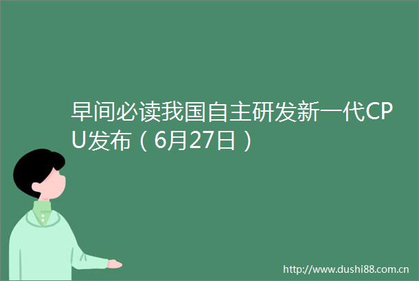 早间必读我国自主研发新一代CPU发布（6月27日）